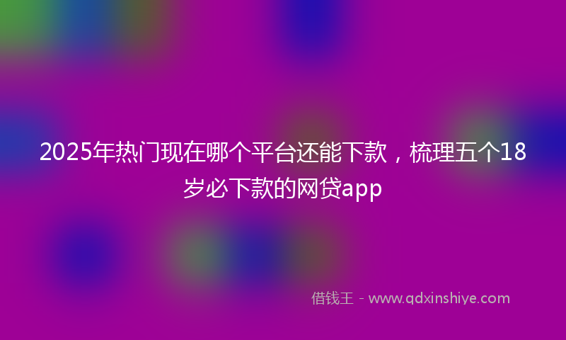 2025年热门现在哪个平台还能下款，梳理五个18岁必下款的网贷app