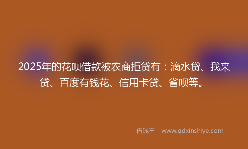 2025年的花呗借款被农商拒贷有：滴水贷、我来贷、百度有钱花、信用卡贷、省呗等。