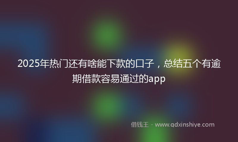 2025年热门还有啥能下款的口子，总结五个有逾期借款容易通过的app