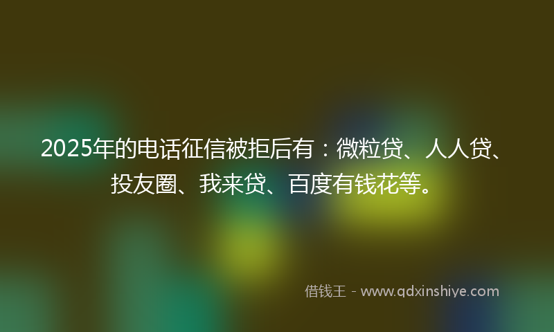 2025年的电话征信被拒后有：微粒贷、人人贷、投友圈、我来贷、百度有钱花等。