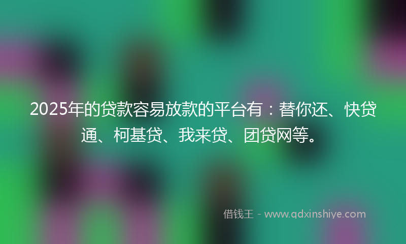2025年的贷款容易放款的平台有：替你还、快贷通、柯基贷、我来贷、团贷网等。