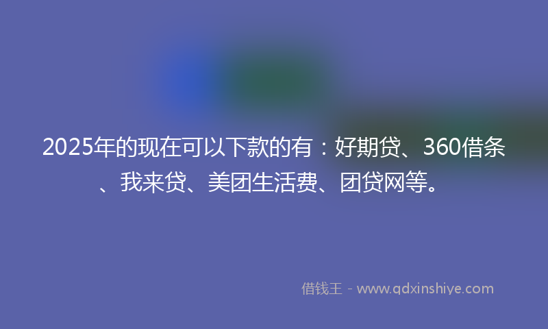 2025年的现在可以下款的有：好期贷、360借条、我来贷、美团生活费、团贷网等。