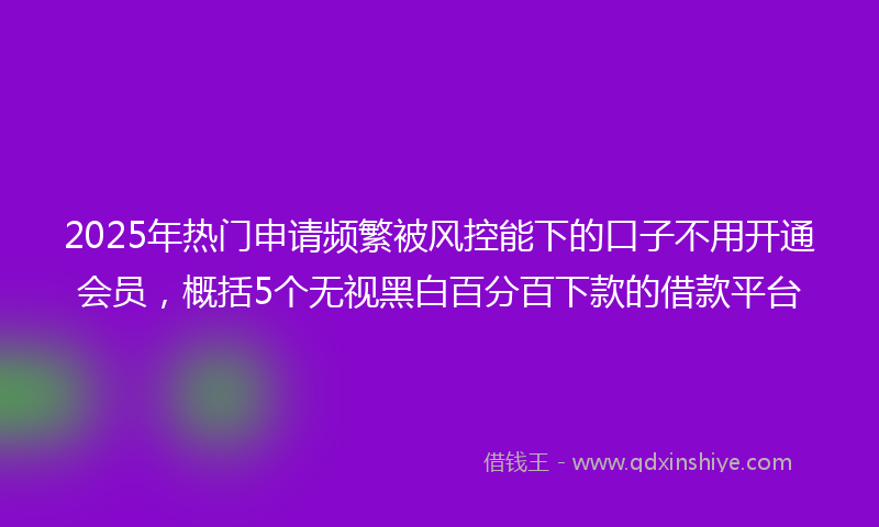 2025年热门申请频繁被风控能下的口子不用开通会员，概括5个无视黑白百分百下款的借款平台