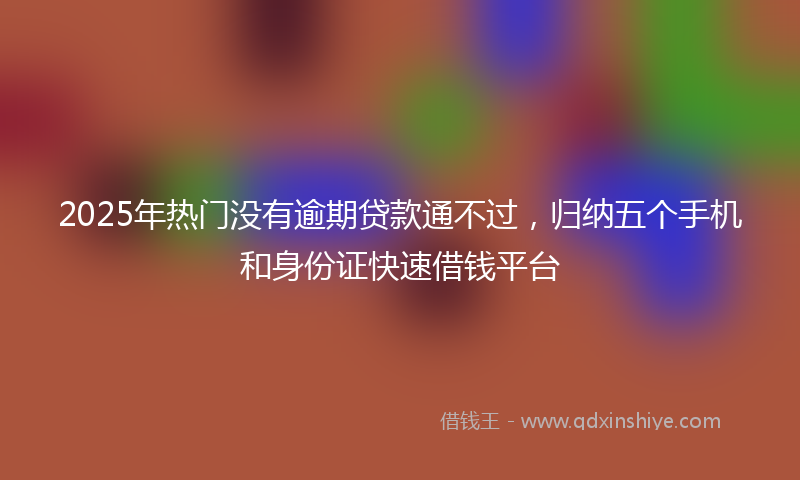 2025年热门没有逾期贷款通不过，归纳五个手机和身份证快速借钱平台