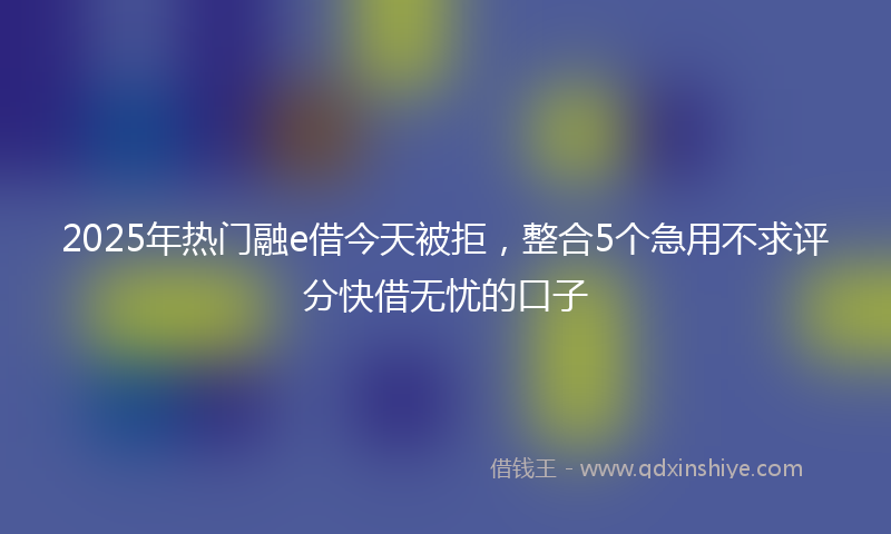 2025年热门融e借今天被拒，整合5个急用不求评分快借无忧的口子