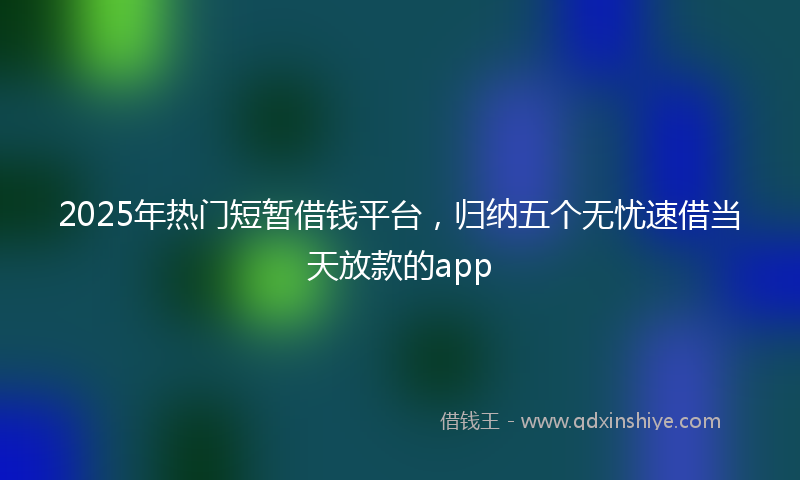 2025年热门短暂借钱平台，归纳五个无忧速借当天放款的app