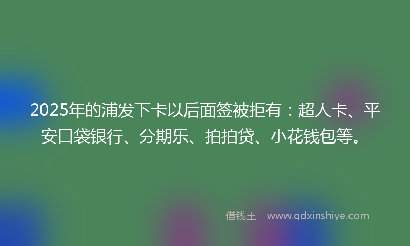 2025年的浦发下卡以后面签被拒有：超人卡、平安口袋银行、分期乐、拍拍贷、小花钱包等。