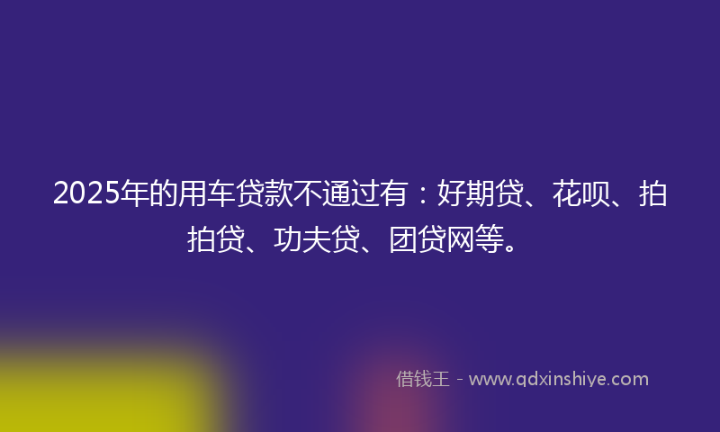 2025年的用车贷款不通过有：好期贷、花呗、拍拍贷、功夫贷、团贷网等。