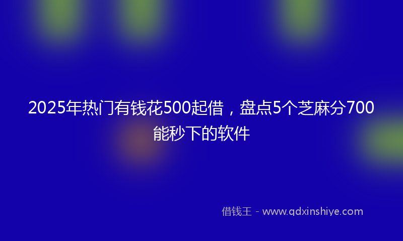 2025年热门有钱花500起借，盘点5个芝麻分700能秒下的软件