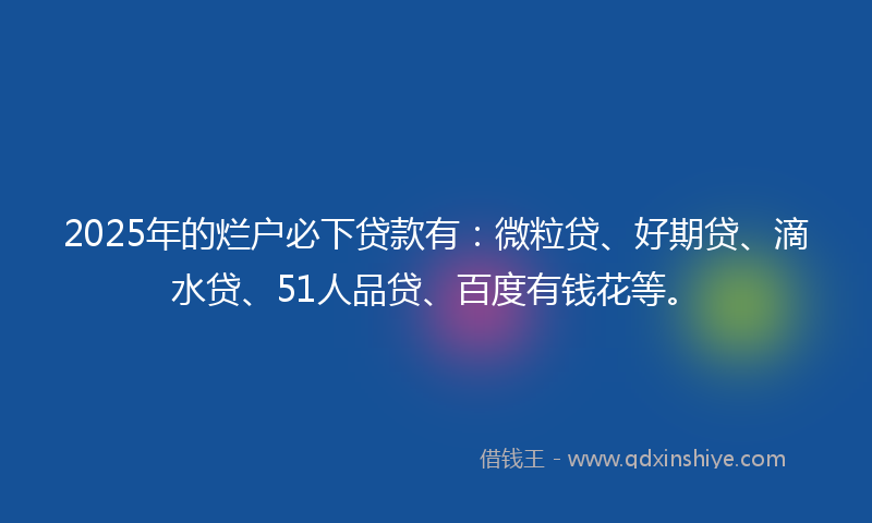 2025年的烂户必下贷款有：微粒贷、好期贷、滴水贷、51人品贷、百度有钱花等。