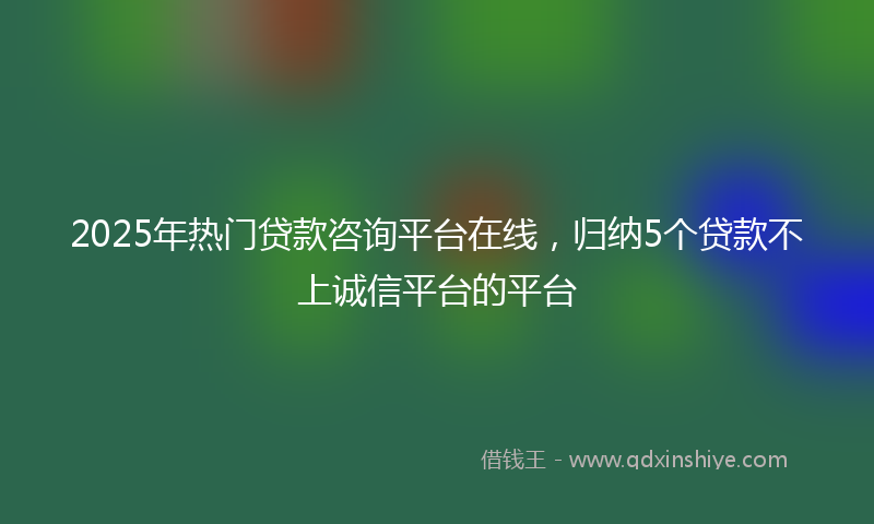 2025年热门贷款咨询平台在线，归纳5个贷款不上诚信平台的平台