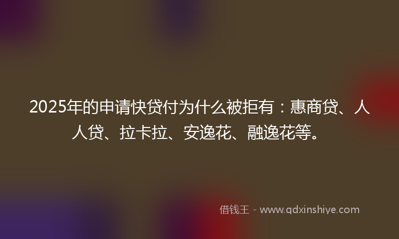 2025年的申请快贷付为什么被拒有：惠商贷、人人贷、拉卡拉、安逸花、融逸花等。
