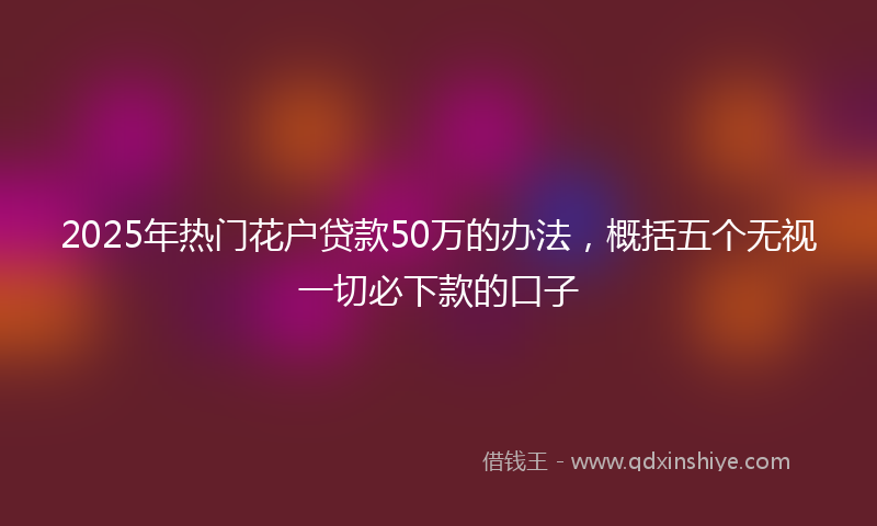 2025年热门花户贷款50万的办法，概括五个无视一切必下款的口子