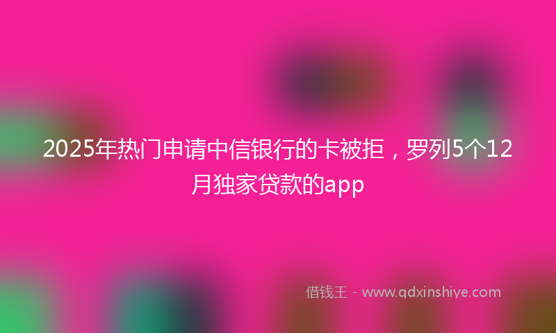 2025年热门申请中信银行的卡被拒，罗列5个12月独家贷款的app
