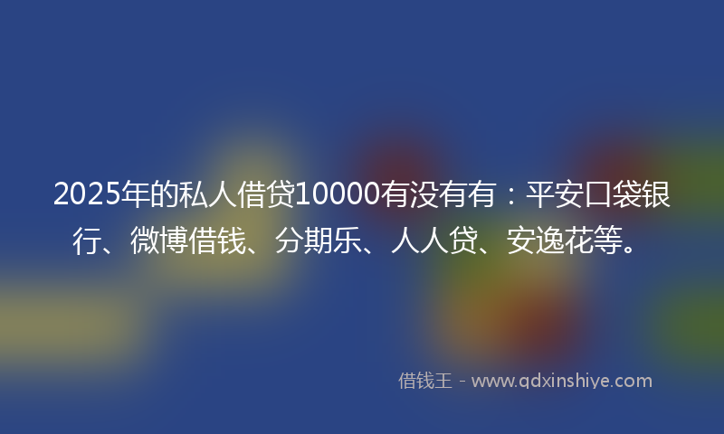 2025年的私人借贷10000有没有有：平安口袋银行、微博借钱、分期乐、人人贷、安逸花等。