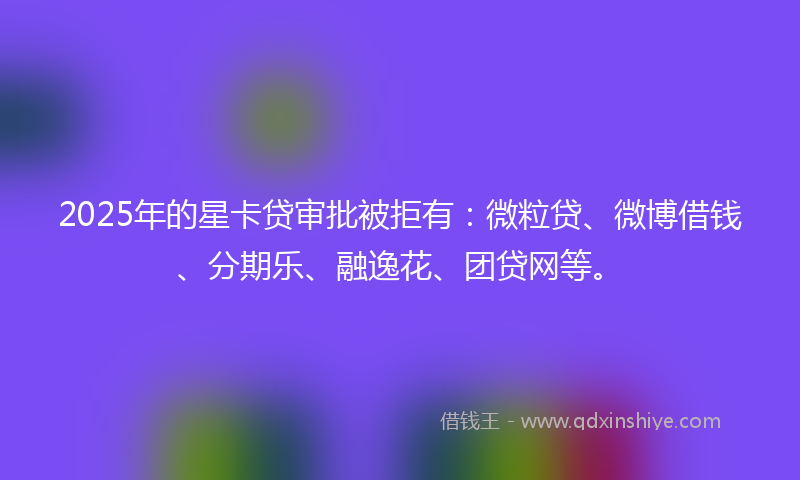2025年的星卡贷审批被拒有：微粒贷、微博借钱、分期乐、融逸花、团贷网等。