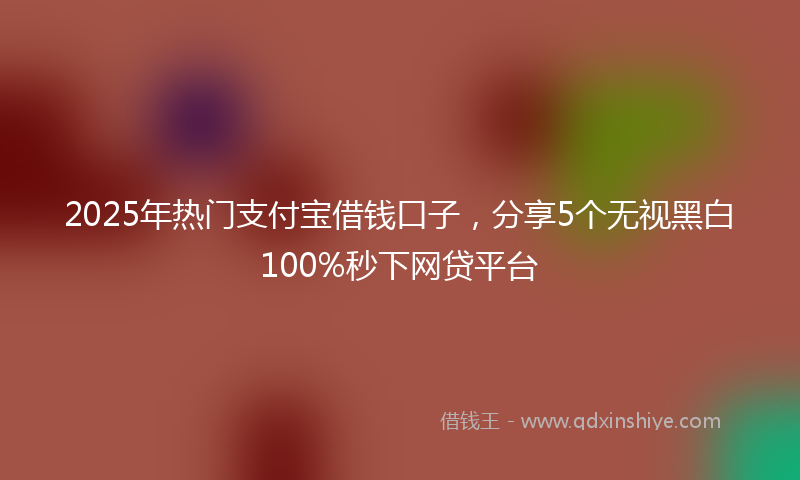 2025年热门支付宝借钱口子，分享5个无视黑白100%秒下网贷平台
