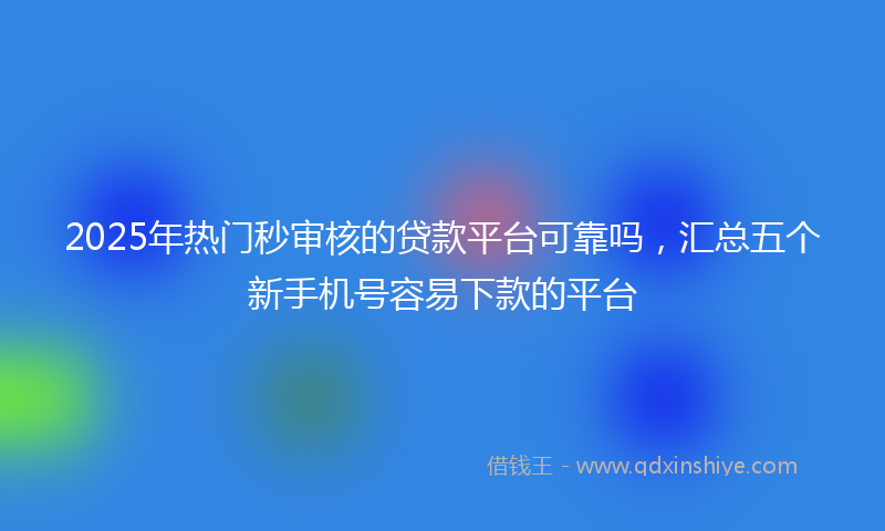 2025年热门秒审核的贷款平台可靠吗，汇总五个新手机号容易下款的平台