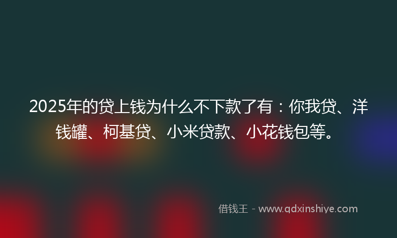 2025年的贷上钱为什么不下款了有：你我贷、洋钱罐、柯基贷、小米贷款、小花钱包等。