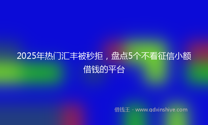 2025年热门汇丰被秒拒，盘点5个不看征信小额借钱的平台