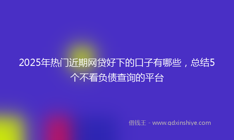 2025年热门近期网贷好下的口子有哪些，总结5个不看负债查询的平台