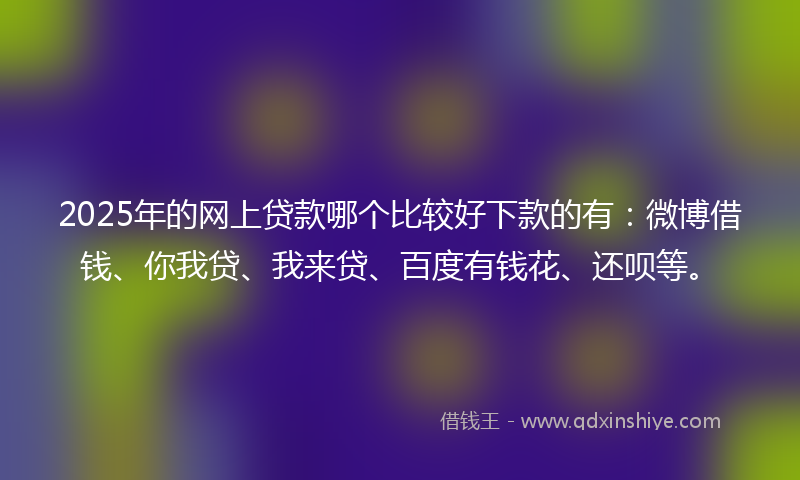 2025年的网上贷款哪个比较好下款的有：微博借钱、你我贷、我来贷、百度有钱花、还呗等。