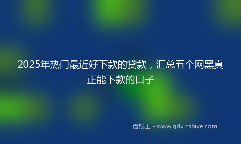2025年热门最近好下款的贷款，汇总五个网黑真正能下款的口子