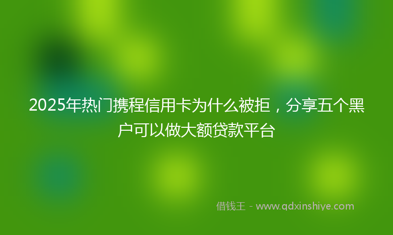 2025年热门携程信用卡为什么被拒，分享五个黑户可以做大额贷款平台