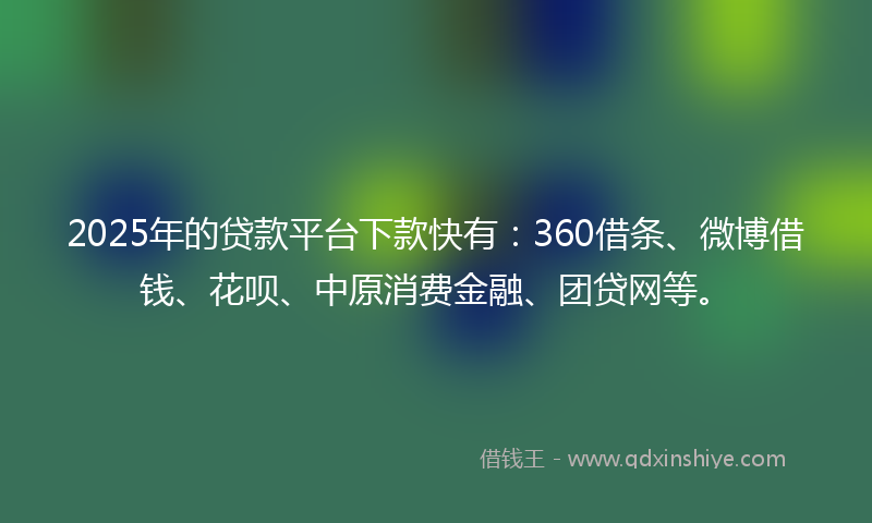 2025年的贷款平台下款快有：360借条、微博借钱、花呗、中原消费金融、团贷网等。