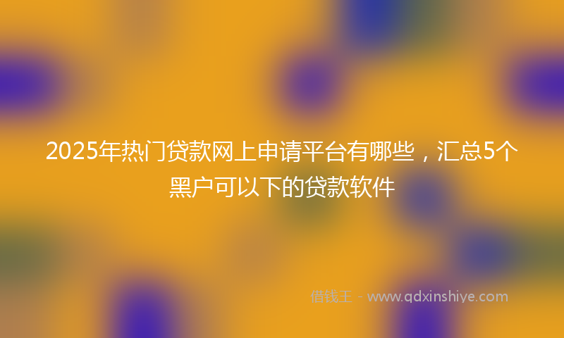 2025年热门贷款网上申请平台有哪些，汇总5个黑户可以下的贷款软件
