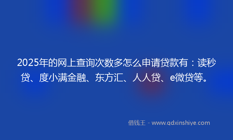 2025年的网上查询次数多怎么申请贷款有：读秒贷、度小满金融、东方汇、人人贷、e微贷等。
