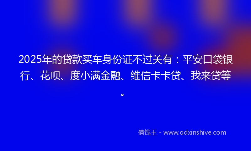 2025年的贷款买车身份证不过关有：平安口袋银行、花呗、度小满金融、维信卡卡贷、我来贷等。