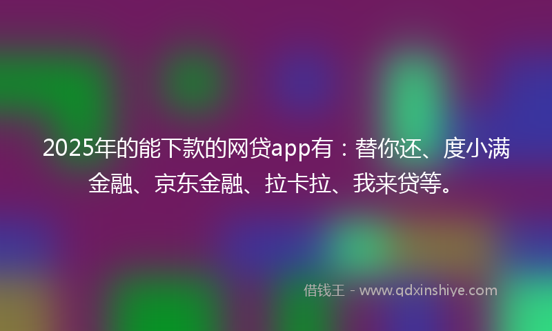 2025年的能下款的网贷app有：替你还、度小满金融、京东金融、拉卡拉、我来贷等。