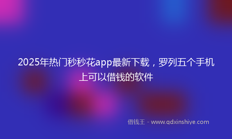 2025年热门秒秒花app最新下载，罗列五个手机上可以借钱的软件