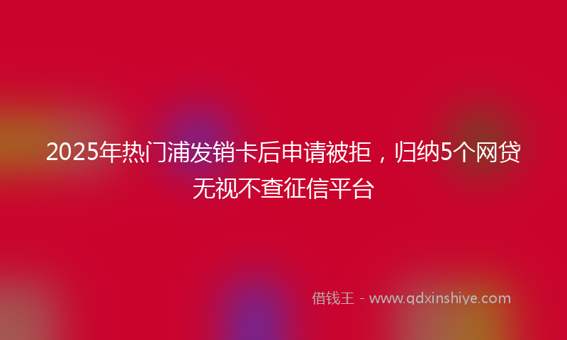 2025年热门浦发销卡后申请被拒，归纳5个网贷无视不查征信平台