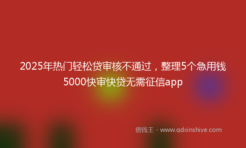 2025年热门轻松贷审核不通过，整理5个急用钱5000快审快贷无需征信app