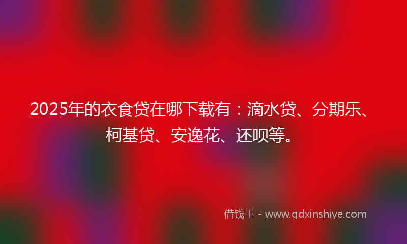 2025年的衣食贷在哪下载有：滴水贷、分期乐、柯基贷、安逸花、还呗等。