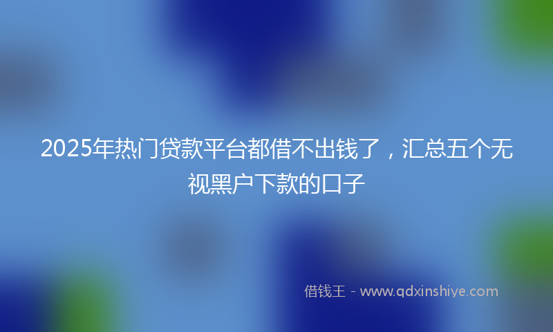 2025年热门贷款平台都借不出钱了，汇总五个无视黑户下款的口子