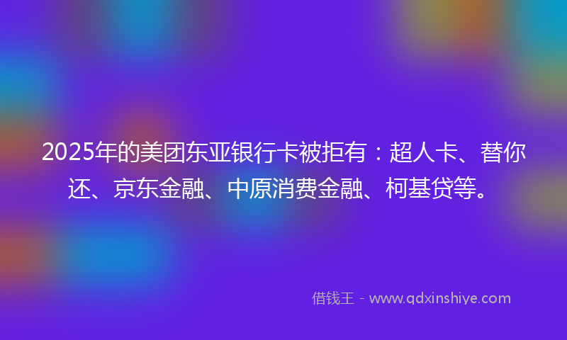 2025年的美团东亚银行卡被拒有：超人卡、替你还、京东金融、中原消费金融、柯基贷等。