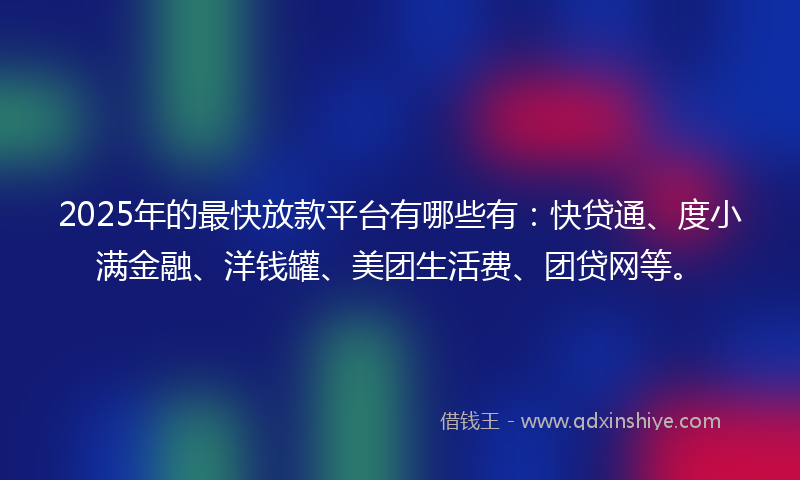 2025年的最快放款平台有哪些有：快贷通、度小满金融、洋钱罐、美团生活费、团贷网等。