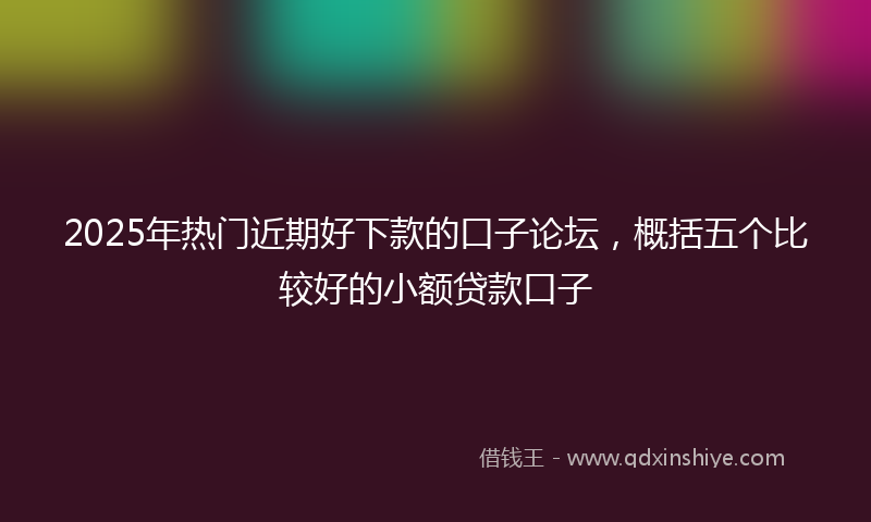 2025年热门近期好下款的口子论坛，概括五个比较好的小额贷款口子