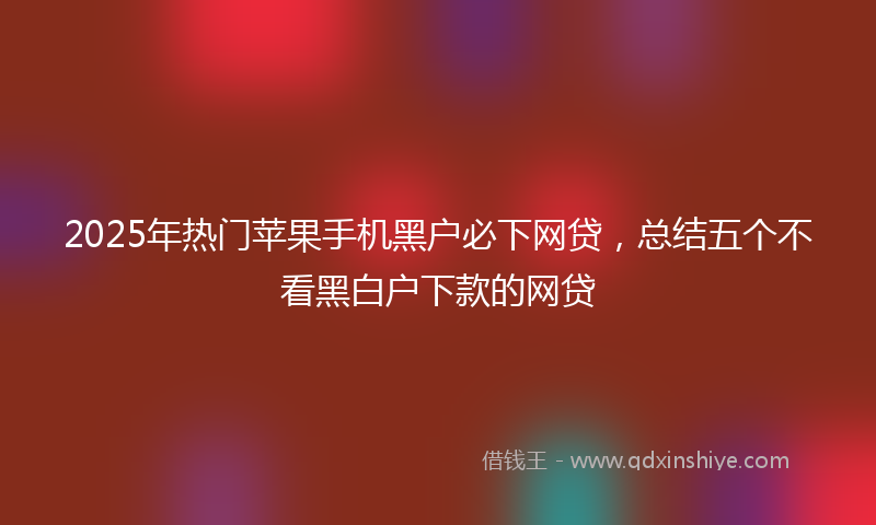 2025年热门苹果手机黑户必下网贷，总结五个不看黑白户下款的网贷