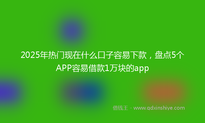 2025年热门现在什么口子容易下款，盘点5个APP容易借款1万块的app