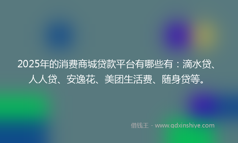 2025年的消费商城贷款平台有哪些有：滴水贷、人人贷、安逸花、美团生活费、随身贷等。