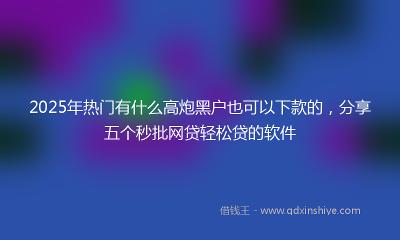 2025年热门有什么高炮黑户也可以下款的，分享五个秒批网贷轻松贷的软件
