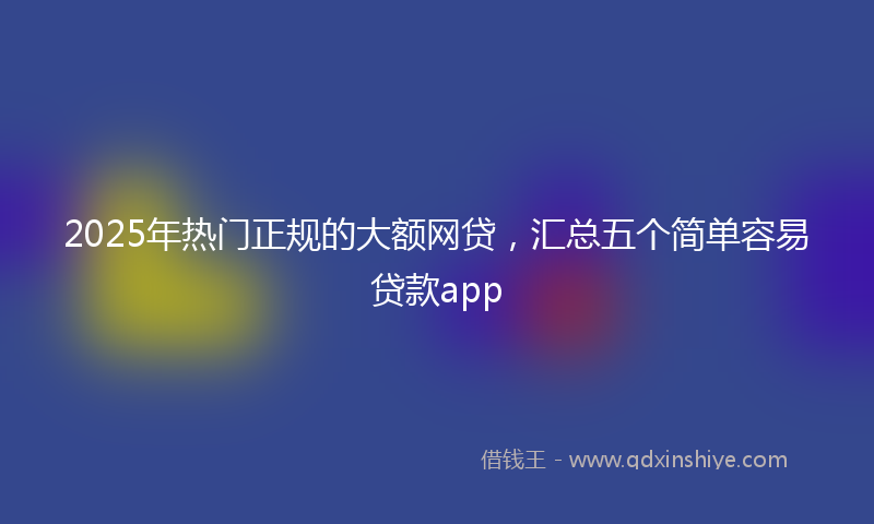 2025年热门正规的大额网贷，汇总五个简单容易贷款app