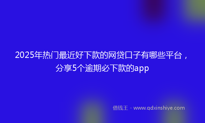 2025年热门最近好下款的网贷口子有哪些平台，分享5个逾期必下款的app