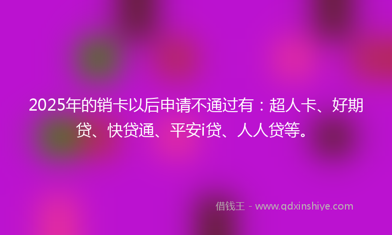 2025年的销卡以后申请不通过有：超人卡、好期贷、快贷通、平安i贷、人人贷等。