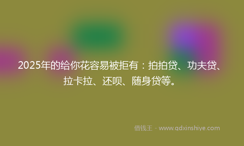 2025年的给你花容易被拒有：拍拍贷、功夫贷、拉卡拉、还呗、随身贷等。