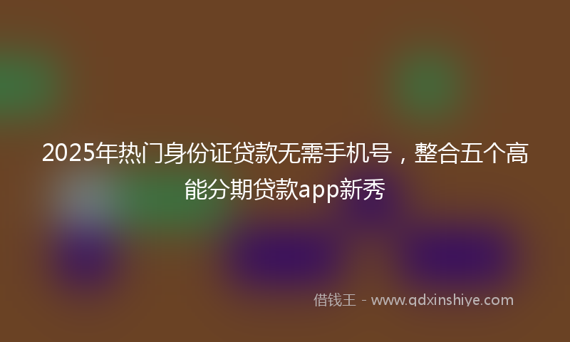 2025年热门身份证贷款无需手机号，整合五个高能分期贷款app新秀